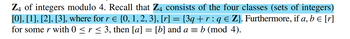 Z4 of integers modulo 4. Recall that Z4 consists of the four classes (sets of integers)
[0], [1], [2], [3], where for r = {0, 1, 2, 3}, [r] = {3q + r : q € Z}. Furthermore, if a, b = [r]
for some r with 0 ≤ r ≤ 3, then [a] = [b] and a = b (mod 4).