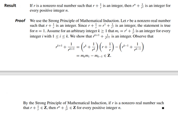 Result
Proof
If r is a nonzero real number such that r + ½ is an integer, then r¹ + is an integer for
every positive integer n.
1
We use the Strong Principle of Mathematical Induction. Let r be a nonzero real number
such that r + is an integer. Since r + = r¹+ is an integer, the statement is true
for n = 1. Assume for an arbitrary integer k ≥ 1 that m; = = pi + is an integer for every
integer i with 1 ≤ i ≤ k. We show that r³+1+is an integer. Observe that
1
1
p²+¹ + 2 + ₁ = (x^² + — ^) (r + - ) − (−¹+²₁)
1
pk +1
= mkm₁ — mk-1 € Z.
By the Strong Principle of Mathematical Induction, if r is a nonzero real number such
that r + € Z, then r + EZ for every positive integer n.
r