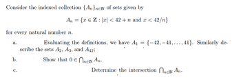 Consider the indexed collection {AnneN of sets given by
for every natural number n.
a.
b.
An = {x € Z : |x| < 42 +n and x < 42/n}
C.
Evaluating the definitions, we have A₁
scribe the sets A2, A3, and A42;
Show that 0 EnEN An.
-
{-42, -41,..., 41}. Similarly de-
Determine the intersection ne An.