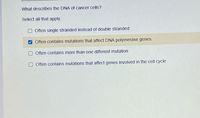 ## Characteristics of DNA in Cancer Cells

### Question: 
What describes the DNA of cancer cells?

### Instructions:
Select all that apply.

- [ ] Often single stranded instead of double stranded
- [x] Often contains mutations that affect DNA polymerase genes
- [ ] Often contains more than one different mutation
- [ ] Often contains mutations that affect genes involved in the cell cycle

In understanding the nature of cancer cell DNA, it is important to recognize the following characteristic:

**Mutations in DNA Polymerase Genes:** 
Cancer cells often contain mutations that specifically affect DNA polymerase genes. The DNA polymerase is an enzyme responsible for the replication of DNA and repair. When this enzyme is mutated, it can lead to errors in DNA replication and a higher likelihood of additional mutations, contributing to the uncontrolled cell growth observed in cancer.

### Incorrect Options
- **Often single stranded instead of double stranded:** Cancer cell DNA remains double-stranded like normal cell DNA.
- **Often contains more than one different mutation:** While cancer cells can have multiple mutations, it is not exclusive to them. This is not a defining feature.
- **Mutations affecting genes involved in the cell cycle:** Although mutations affecting the cell cycle are common, this characteristic alone does not comprehensively describe the DNA of cancer cells.