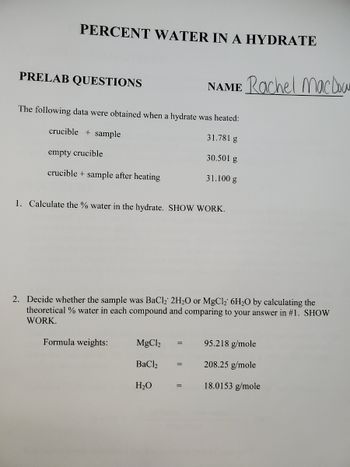 PERCENT WATER IN A HYDRATE
PRELAB QUESTIONS
The following data were obtained when a hydrate was heated:
crucible + sample
31.781 g
30.501 g
empty crucible
crucible + sample after heating
31.100 g
1. Calculate the % water in the hydrate. SHOW WORK.
2. Decide whether the sample was BaCl₂ 2H₂O or MgCl₂ 6H₂O by calculating the
theoretical % water in each compound and comparing to your answer in #1. SHOW
WORK.
Formula weights:
NAME Rachel MacDow
MgCl2
BaCl
H₂O
=
=
95.218 g/mole
208.25 g/mole
18.0153 g/mole