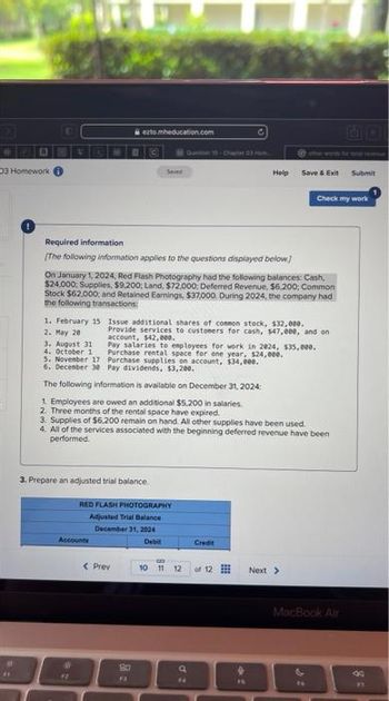 D
03 Homework
#
D
1. February 15
2. May 20
3. August 31
4. October 1
5. November 17
6. December 30
ezto.mheducation.com
Required information
[The following information applies to the questions displayed below]
Sever
Accounts
On January 1, 2024, Red Flash Photography had the following balances: Cash,
$24,000, Supplies, $9.200; Land, $72,000, Deferred Revenue, $6.200; Common
Stock $62,000; and Retained Earnings, $37,000. During 2024, the company had
the following transactions:
3. Prepare an adjusted trial balance.
Questen 10. Char3 m
RED FLASH PHOTOGRAPHY
Adjusted Trial Balance
December 31, 2024
Debit
< Prev
30
Issue additional shares of common stock, $32,000.
Provide services to customers for cash, 147,000, and on
account, $42,000.
C
Pay salaries to employees for work in 2024, $35,000.
Purchase rental space for one year, $24,000.
Purchase supplies on account, $34,000.
Pay dividends, $3,200.
The following information is available on December 31, 2024:
1. Employees are owed an additional $5.200 in salaries.
2. Three months of the rental space have expired.
3. Supplies of $6,200 remain on hand. All other supplies have been used.
4. All of the services associated with the beginning deferred revenue have been
performed.
Help
Credit
10 11 12 of 12
dz
Save & Exit
4.
Check my work
Next >
MacBook Air
&
Submit
8=