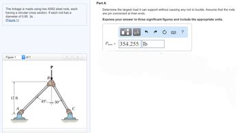 The linkage is made using two A992 steel rods, each
having a circular cross section. If each rod has a
diameter of 0.85 in ..
(Figure 1)
Figure 1
12 ft
of 1
B
45°
30°
Part A
Determine the largest load it can support without causing any rod to buckle. Assume that the rods
are pin connected at their ends.
Express your answer to three significant figures and include the appropriate units.
μA
Pmax = 354.255 lb
?