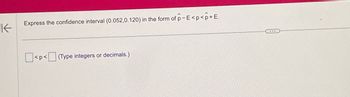 **Expressing Confidence Intervals**

When working with confidence intervals, it is often required to express the interval in a specific mathematical form. Consider the confidence interval (0.052, 0.120). We need to express it in the form \(\hat{p} - E < p < \hat{p} + E\).

To do this, follow these steps:

1. Calculate the midpoint, \(\hat{p}\), of the confidence interval. This is done by finding the average of the lower bound and the upper bound of the interval.
2. Determine the margin of error, \(E\), which is the difference between the midpoint and either bound of the interval.

For the given interval (0.052, 0.120):
- \(\hat{p} = \frac{0.052 + 0.120}{2}\)
- \(E = \frac{0.120 - 0.052}{2}\)

Now, express \(p\) in the form:
\[ \boxed{\hat{p} - E} < p < \boxed{\hat{p} + E} \]

On the website, you can enter the calculated values in the provided boxes:
\[ \boxed{ \_ \(\hat{p} - E\) \_ } < p < \boxed{ \_ \(\hat{p} + E\) \_ } \]

*Note: Type integers or decimals as required.*

By understanding these steps, students can easily work with confidence intervals and apply the necessary mathematical concepts to express them in the desired format.