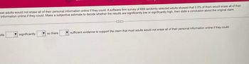 ost adults would not erase all of their personal information online if they could. A software firm survey of 669 randomly selected adults showed that 0.5% of them would erase all of their
information online if they could. Make a subjective estimate to decide whether the results are significantly low or significantly high, then state a conclusion about the original claim.
ults
significantly
so there
sufficient evidence to support the claim that most adults would not erase all of their personal information online if they could.