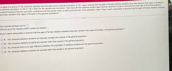 he ages of a group of 122 randomly selected adult females have a standard deviation of 18.1 years. Assume that the ages of female statistics students have less variation than ages of females in
he general population, so let o = 18.1 years for the sample size calculation. How many female statistics student ages must be obtained in order to estimate the mean age of all female statistics
tudents? Assume that we want 90% confidence that the sample mean is within one-half year of the population mean. Does it seem reasonable to assume that the ages of female statistics students
ave less variation than ages of females in the general population?
The required sample size is
(Round up to the nearest whole number as needed.)
Does it seem reasonable to assume that the ages of female statistics students have less variation than ages of females in the general population?
OA. Yes, because statistics students are typically younger than people in the general population.
O B. Yes, because statistics students are typically older than people in the general population.
O C. No, because there is no age difference between the population of statistics students and the general population.
O D. No, because statistics students are typically older than people in the general population.