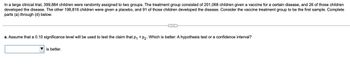 ### Clinical Trial Analysis

In a large clinical trial, 399,884 children were randomly assigned to two groups. The treatment group consisted of 201,068 children who were given a vaccine for a certain disease, and 26 of those children developed the disease. The other 198,816 children were given a placebo, and 91 of those children developed the disease. Consider the vaccine treatment group to be the first sample. Complete parts (a) through (d) below.

#### Part (a)

a. Assume that a 0.10 significance level will be used to test the claim that \( p_1 < p_2 \). Which is better: A hypothesis test or a confidence interval?

[Dropdown Menu: Hypothesis test or Confidence interval] is better.

---

The image does not contain any graphs or diagrams. The content provided is the initial part of a statistical problem concerning a clinical trial, with details about the samples and an introduction to the analysis question. The dropdown menu is intended for the user to select between a hypothesis test or a confidence interval for the given significance level.