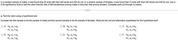 ### Hypothesis Testing for Left-Handedness Among Males and Females

**Problem Statement:**

In a random sample of males, it was found that 22 write with their left hands and 220 do not. In a random sample of females, it was found that 73 write with their left hands and 449 do not. Use a 0.05 significance level to test the claim that the rate of left-handedness among males is less than that among females. Complete parts (a) through (c) below.

---

#### Part (a): Formulating the Hypotheses

**Task: Test the claim using a hypothesis test.**

Consider the first sample to be the sample of males and the second sample to be the sample of females. What are the null and alternative hypotheses for the hypothesis test?

---

**Hypothesis Options:**

- **Option A:**
  \[ H_0: p_1 = p_2 \]
  \[ H_1: p_1 > p_2 \]

- **Option B:**
  \[ H_0: p_1 = p_2 \]
  \[ H_1: p_1 \neq p_2 \]

- **Option C:**
  \[ H_0: p_1 \le p_2 \]
  \[ H_1: p_1 \neq p_2 \]

- **Option D:**
  \[ H_0: p_1 = p_2 \]
  \[ H_1: p_1 < p_2 \]

- **Option E:**
  \[ H_0: p_1 \neq p_2 \]
  \[ H_1: p_1 = p_2 \]

- **Option F:**
  \[ H_0: p_1 \ge p_2 \]
  \[ H_1: p_1 \neq p_2 \]

---

To proceed with hypothesis testing, the selection of the correct hypothesis pairs that match the claim being investigated is essential.

**Explanation:**

- \( p_1 \) represents the proportion of males who are left-handed.
- \( p_2 \) represents the proportion of females who are left-handed.

The claim to test is "the rate of left-handedness among males is less than that among females."

### **Correct Hypothesis Selection:**

Given the claim