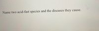 **Question: Name two acid-fast species and the diseases they cause.**

*Explanation:*

Acid-fast species are a type of bacteria that resist decolorization by acids during staining procedures. This characteristic is due to the high lipid content in their cell walls. Two notable acid-fast species are:

1. **Mycobacterium tuberculosis**: This bacterium causes tuberculosis, a severe infectious disease that primarily affects the lungs but can spread to other organs.

2. **Mycobacterium leprae**: This bacterium is responsible for leprosy (Hansen's disease), a chronic disease that affects the skin, peripheral nerves, mucosa of the upper respiratory tract, and eyes.

Acid-fast staining, such as the Ziehl-Neelsen stain, is commonly used to identify these bacteria in clinical samples.