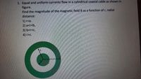 1. Equal and uniform currents flow in a cylindrical coaxial cable as shown in
figure.
Find the magnitude of the magnetic field B as a function of r, radial
distance:
1) r<a.
2) a<r<b,
3) b<r<c,
4) >C.
