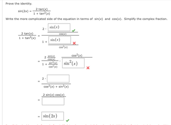 Prove the identity.

\[
\frac{\sin(2x)}{1 + \tan^2(x)} = \frac{2 \tan(x)}{1 + \tan^2(x)}
\]

Write the more complicated side of the equation in terms of \(\sin(x)\) and \(\cos(x)\). Simplify the complex fraction.

\[
\frac{2 \tan(x)}{1 + \tan^2(x)} = \frac{2 \cdot \frac{\sin(x)}{\cos(x)}}{1 + \frac{\sin(x)}{\cos^2(x)}}
\]

\[
= \frac{2 \cdot \frac{\sin(x)}{\cos(x)}}{1 + \frac{\sin^2(x)}{\cos^2(x)}}
\]

Marked with a green check (\(\sin(x)/\cos(x)\)) indicates correct steps, while red crosses indicate incorrect placements or notations.

\[
= \frac{2 \cdot \frac{\sin(x)}{\cos(x)}}{\cos^2(x)/\sin^2(x)}
\]

\[
= \frac{2 \cdot \sin(x) \cdot \cos(x)}{\cos^2(x) + \sin^2(x)}
\]

\[
= \frac{2 \sin(x) \cos(x)}{1}
\]

\[
= \sin(2x)
\]

In this solution, the identity for \(\sin(2x) = 2 \sin(x) \cos(x)\) is used to simplify and confirm the trigonometric identity.