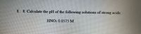 8. 8. Calculate the pH of the following solutions of strong acids:
HNO3 0.0575 M
