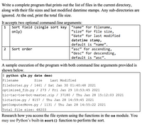 Write a complete program that prints out the list of files in the current directory,
along with their file sizes and last modified datetime stamps. Any sub-directories are
ignored. At the end, print the total file size.
It accepts two optional command-line arguments:
Sort field (single sort key
only)
“name" for filename,
"size" for file size,
1
"date" for last modified
datetime stamp,
default is “name".
"asc" for ascending,
"desc" for descending,
2
Sort order
default is “asc".
A sample execution of the program with both command line arguments provided is
shown below.
$ python q3a.py date desc
Filename
Size
Last Modified
fileSorter.py / 1461 / Sat Jan 30 01:40:48 2021
optimized_fib.py / 273 / Fri Jan 29 10:53:45 2021
tic-tac-toe-bot-master.zip / 37180 / Thu Jan 28 15:12:03 2021
tictactoe.py / 8157 / Thu Jan 28 14:59:45 2021
getComputerMove.py / 1131 / Thu Jan 28 14:55:22 2021
Total file size: 48203
Research how you access the file system using the functions in the os module. You
may use Python’s built-in sort() function to perform the sort.
