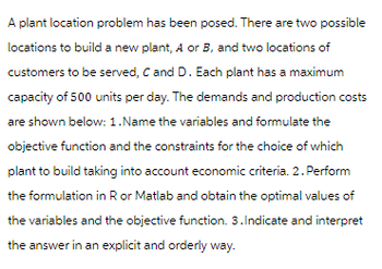A plant location problem has been posed. There are two possible
locations to build a new plant, A or B, and two locations of
customers to be served, C and D. Each plant has a maximum
capacity of 500 units per day. The demands and production costs
are shown below: 1. Name the variables and formulate the
objective function and the constraints for the choice of which
plant to build taking into account economic criteria. 2. Perform
the formulation in R or Matlab and obtain the optimal values of
the variables and the objective function. 3. Indicate and interpret
the answer in an explicit and orderly way.