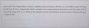 Let X and Y be independent random variables representing the lifetime (in one billion years) of Type
A and Type B stars, respectively. Both variables have exponential distributions, and the mean of X is
3 and the mean of Y is 11. What is the variance of the total lifetime of three times a Type A star and
a Type B star?