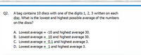 A bag contains 10 discs with one of the digits 1, 2, 3 written on each
Q2.
disc. What is the lowest and highest possible average of the numbers
on the discs?
A. Lowest average = -10 and highest average 30.
B. Lowest average = 10 and highest average 30.
C. Lowest average = 0.1 and highest average 3.
D. Lowest average = 1 and highest average 3.
www
