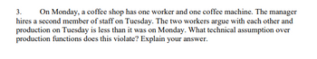 3. On Monday, a coffee shop has one worker and one coffee machine. The manager
hires a second member of staff on Tuesday. The two workers argue with each other and
production on Tuesday is less than it was on Monday. What technical assumption over
production functions does this violate? Explain your answer.