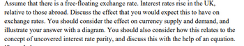 Assume that there is a free-floating exchange rate. Interest rates rise in the UK,
relative to those abroad. Discuss the effect that you would expect this to have on
exchange rates. You should consider the effect on currency supply and demand, and
illustrate your answer with a diagram. You should also consider how this relates to the
concept of uncovered interest rate parity, and discuss this with the help of an equation.