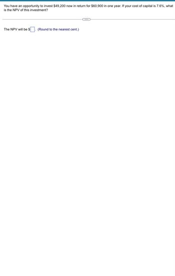 **Investment Opportunity Analysis**

You have an opportunity to invest $49,200 now in return for $60,900 in one year. If your cost of capital is 7.6%, what is the NPV (Net Present Value) of this investment?

---

The NPV will be $____. (Round to the nearest cent.)

---

### Explanation:

To determine the NPV of this investment, you need to discount the future cash flows back to their present value and subtract the initial investment. The formula for NPV is:

\[ \text{NPV} = \frac{C_t}{(1 + r)^t} - C_0 \]

Where:
- \( C_t \) = Cash inflow at time t ($60,900)
- \( C_0 \) = Initial investment ($49,200)
- r = Discount rate (7.6% or 0.076)
- t = Time period (1 year)

By inputting the given values into the formula, you can solve for the NPV.
