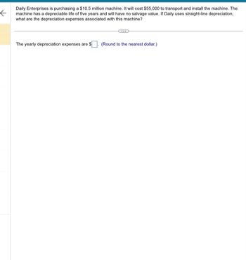 ←
Daily Enterprises is purchasing a $10.5 million machine. It will cost $55,000 to transport and install the machine. The
machine has a depreciable life of five years and will have no salvage value. If Daily uses straight-line depreciation,
what are the depreciation expenses associated with this machine?
The yearly depreciation expenses are $. (Round to the nearest dollar.)