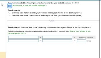 K
New Home reported the following income statement for the year ended December 31, 2019:
Click the icon to view the income statement.)
Requirements
1. Compute New Home's inventory turnover rate for the year. (Round to two decimal places.)
2. Compute New Home's days' sales in inventory for the year. (Round to two decimal places.)
Requirement 1. Compute New Home's inventory turnover rate for the year. (Round to two decimal places.)
Select the labels and enter the amounts to compute the inventory turnover rate. (Round your answer to two
decimal places, X.XX.)
Inventory turnover
times