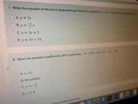 7. Write the equation of the line in slope-intercept form that is parallel to y = 3x-4 and through the point (1, 5).
OA. y = 3x
O B. y = x
OC. y = 3x + 2
O D. y = 3x – 14
8. Solve the equation algebraicaily (NOT graphically). 2x+5(x -4) = 4x - 2(x-10)
OA. x 0
B. No solution
C.x
D. x = 8
*國
using positive exponents.
