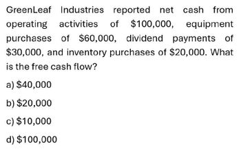 GreenLeaf Industries reported net cash from
operating activities of $100,000, equipment
purchases of $60,000, dividend payments of
$30,000, and inventory purchases of $20,000. What
is the free cash flow?
a) $40,000
b) $20,000
c) $10,000
d) $100,000