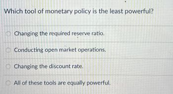 Which tool of monetary policy is the least powerful?
Changing the required reserve ratio.
Conducting open market operations.
Changing the discount rate.
All of these tools are equally powerful.