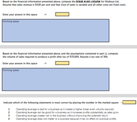 Based on the financial information presented above, compute the break even volume for Walkout Ltd.
Assume that sales revenue is $100 per unit and that Cost of sales is variable and all other costs are fixed costs.
Enter your answer in this space
Working space:
Based on the financial information presented above, and the assumptions contained in part c), compute
the volume of sales required to produce a profit after tax of $70,000. Assume a tax rate of 30%.
Enter your answer in this space
Working space:
Indicate which of the following statements is most correct by placing the number in the marked square
Operating leverage is bad for a business as it creates a higher break even volume required
Operating leverage can be good for a business as it increases profits substantially as sales grow
Operating leverage creates risk in the business without improving the potential return
Operating leverage does not matter to a business because it has no effect on eventual profits
2
4.
