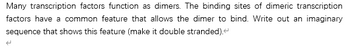 Many transcription factors function as dimers. The binding sites of dimeric transcription
factors have a common feature that allows the dimer to bind. Write out an imaginary
sequence that shows this feature (make it double stranded)."
