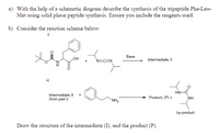 a) With the help of a schematic diagram describe the synthesis of the tripeptide Phe-Leu-
Met using solid phase peptide synthesis. Ensure you include the reagents used.
b) Consider the reaction scheme below:
i)
Base
HO
+
N=C=N
Intermediate, I
HN
Intermediate, I
(from part i)
+
Product, (P) +
NH
*NH2
by-product
Draw the structure of the intermediate (I), and the product (P).
ZI
