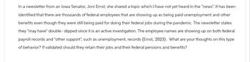 In a newsletter from an Iowa Senator, Joni Ernst, she shared a topic which I have not yet heard in the "news". It has been
identified that there are thousands of federal employees that are showing up as being paid unemployment and other
benefits even though they were still being paid for doing their federal jobs during the pandemic. The newsletter states
they "may have" double-dipped since it is an active investigation. The employee names are showing up on both federal
payroll records and "other support", such as unemployment, records (Ernst, 2023). What are your thoughts on this type
of behavior? If validated should they retain their jobs and their federal pensions and benefits?