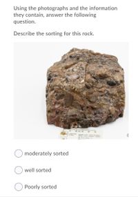 Using the photographs and the information
they contain, answer the following
question.
Describe the sorting for this rock.
e so
wm nc d
moderately sorted
well sorted
Poorly sorted
