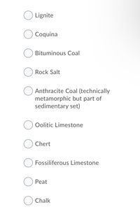 Lignite
Coquina
Bituminous Coal
Rock Salt
Anthracite Coal (technically
metamorphic but part of
sedimentary set)
Oolitic Limestone
Chert
Fossiliferous Limestone
Peat
Chalk
