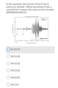 In this question, the arrivals of the P and S
waves are marked. When (according to the x
axis) did the P waves first arrive at this recorder
(APPROXIMATELY)?
Loma Prieto recorded at KEV (Kevo, Firland)
KEV LHZ
OCT 18 (291), 1989
00:04:15.240
200-
-200-
Surface waves
X 10+2
Time (Seconds from 00:04:15 ur)
04:10:10
04:15:20
04:15:12
04:15:25
04:10:30
04:15:0
Ground Displacement (microns)
