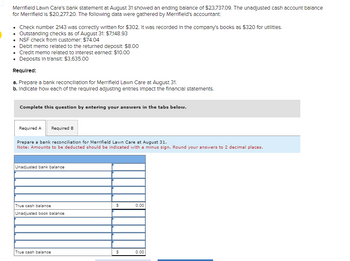 **Educational Resource: Bank Reconciliation for Merrifield Lawn Care**

Merrifield Lawn Care's bank statement as of August 31 showed an ending balance of $23,737.09. The unadjusted cash account balance for Merrifield is $20,277.20. The following data were gathered by Merrifield's accountant:

- Check number 2143 was correctly written for $302. It was recorded in the company's books as $320 for utilities.
- Outstanding checks as of August 31: $7,148.93
- NSF check from customer: $74.04
- Debit memo related to the returned deposit: $8.00
- Credit memo related to interest earned: $10.00
- Deposits in transit: $3,635.00

**Required:**

a. Prepare a bank reconciliation for Merrifield Lawn Care at August 31.

b. Indicate how each of the required adjusting entries impacts the financial statements.

---

**Bank Reconciliation Layout:**

1. **Prepare a bank reconciliation for Merrifield Lawn Care at August 31.**
   - Note: Amounts to be deducted should be indicated with a minus sign. Round your answers to 2 decimal places.

   - **Unadjusted Bank Balance:**  
     *This is the balance as stated on the bank statement.*

   - **Adjustments to Bank Balance:**
     - **Outstanding Checks:** Subtract any checks that have not yet cleared.
     - **Deposits in Transit:** Add deposits made but not yet recorded by the bank.

   - **True Cash Balance:**  
     *Calculate by adjusting the unadjusted bank balance based on the above factors.*

   - **Unadjusted Book Balance:**  
     *This is the balance as per the company's records.*

   - **Adjustments to Book Balance:**
     - **NSF Checks, Debit/Credit Memos:** Adjust for bank fees, corrections, or interest not yet recorded in the books.
     - **Errors in Recording:** Correct errors found in the company’s books.

   - **True Cash Balance:**  
     *Reconcile both balances to find the accurate cash balance.*

This example highlights the importance of thorough financial reconciliation to ensure the accuracy of financial records. Understanding factors affecting cash flow and how they align with bank records is crucial for effective financial management.