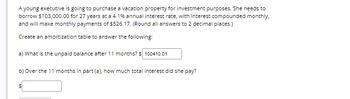 A young executive is going to purchase a vacation property for investment purposes. She needs to
borrow $103,000.00 for 27 years at a 4.1% annual interest rate, with interest compounded monthly,
and will make monthly payments of $526.17. (Round all answers to 2 decimal places.)
Create an amortization table to answer the following:
a) What is the unpaid balance after 11 months? $ 100410.01
b) Over the 11 months in part (a), how much total interest did she pay?
S