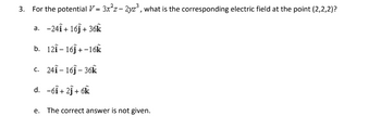 3. For the potential V= 3x²z-2yz³, what is the corresponding electric field at the point (2,2,2)?
a. -24Î + 16ĵ+ 36k
b. 121-16ĵ+-16k
c. 241-161-36k
d. -6i+21+ 6k
e. The correct answer is not given.