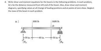 B. Write shear and moment equations for the beams in the following problems. In each problem,
let x be the distance measured from left end of the beam. Also, draw shear and moment
diagrams, specifying values at all change of loading positions and at points of zero shear. Neglect
the mass of the beam in each problem.
2.
800 lb
1600 lb
D
30 in.-
-30 in.
TRA
60 in.
B
RB