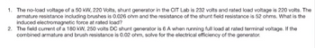 1. The no-load voltage of a 50 kW, 220 Volts, shunt generator in the CIT Lab is 232 volts and rated load voltage is 220 volts. The
armature resistance including brushes is 0.026 ohm and the resistance of the shunt field resistance is 52 ohms. What is the
induced electromagnetic force at rated load?
2. The field current of a 180 kW, 250 volts DC shunt generator is 6 A when running full load at rated terminal voltage. If the
combined armature and brush resistance is 0.02 ohm, solve for the electrical efficiency of the generator.