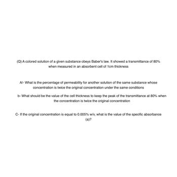 (Q) A colored solution of a given substance obeys Baber's law. It showed a transmittance of 80%
when measured in an absorbent cell of 1cm thickness
A/- What is the percentage of permeability for another solution of the same substance whose
concentration is twice the original concentration under the same conditions
b- What should be the value of the cell thickness to keep the peak of the transmittance at 80% when
the concentration is twice the original concentration
C- If the original concentration is equal to 0.005% w/v, what is the value of the specific absorbance
(a)?