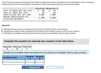 Finch Company makes fine jewelry that it sells to department stores throughout the United States. Finch is trying to
decide which of the two bracelets to manufacture. Cost data pertaining to the two choices follow.
Bracelet ABracelet B
Cost of materials per unit
$
28
$ 34
Cost of labor per unit
44
44
Advertising cost per year
9,400
7,900
Annual depreciation on
5,700
5,400
existing equipment
Required
a. Identify the fixed costs and determine the amount of fixed cost for each product.
b. Identify the variable costs and determine the amount of variable cost per unit for each product.
c. Identify the avoidable costs and determine the amount of avoidable cost for each product.
Complete this question by entering your answers in the tabs below.
Required Required Required
A
B
C
Identify the avoidable costs and determine the amount of avoidable cost for each product.
Avoidable Costs
Bracelet Bracelet
A
B
< Required B
Required C >