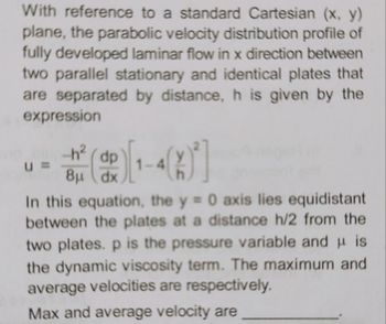 With reference to a standard Cartesian (x, y)
plane, the parabolic velocity distribution profile of
fully developed laminar flow in x direction between
two parallel stationary and identical plates that
are separated by distance, h is given by the
expression
U =
-h² (dp
8μ dx
1-4
In this equation, the y = 0 axis lies equidistant
between the plates at a distance h/2 from the
two plates. p is the pressure variable and is
the dynamic viscosity term. The maximum and
average velocities are respectively.
Max and average velocity are