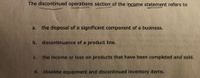 The discontinued operations section of the income statement refers to
a. the disposal of a significant component of a business.
b. discontinuance of a product line.
c. the income or loss on products that have been completed and sold.
d. obsolete equipment and discontinued inventory items.
