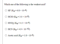 Which one of the following is the weakest acid?
HF (Ka = 6.8 x 10-4)
O HC1O (Ka = 3.0 × 10-8)
HNO2 (Ka = 4.5 × 10-4)
HCN (Ka = 4.9 x 10-10)
Acetic acid (Ka = 1.8 × 10-5)
