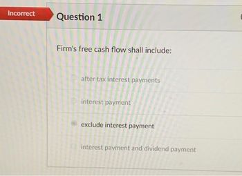 Incorrect
Question 1
Firm's free cash flow shall include:
after tax interest payments
interest payment
exclude interest payment
interest payment and dividend payment