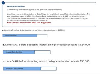 Required information
[The following information applies to the questions displayed below.]
Lionel is an unmarried law student at State University Law School, a qualified educational institution. This
year Lionel borrowed $24,000 from County Bank and paid interest of $1,440. Lionel used the loan
proceeds to pay his law school tuition. Calculate the amounts Lionel can deduct for interest on higher-
education loans under the following circumstances:
Note: Leave no answer blank. Enter zero if applicable.
a. Lionel's AGI before deducting interest on higher-education loans is $50,000.
Interest deduction
b. Lionel's AGI before deducting interest on higher-education loans is $84,000.
Interest deduction
c. Lionel's AGI before deducting interest on higher-education loans is $95,000.
Interest deduction