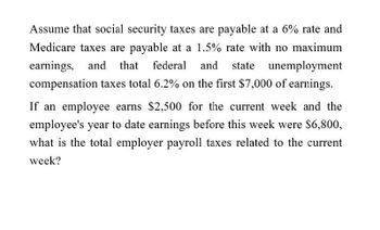 Assume that social security taxes are payable at a 6% rate and
Medicare taxes are payable at a 1.5% rate with no maximum
earnings, and that federal and state unemployment
compensation taxes total 6.2% on the first $7,000 of earnings.
If an employee earns $2,500 for the current week and the
employee's year to date earnings before this week were $6,800,
what is the total employer payroll taxes related to the current
week?