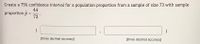 Create a 75% confidence interval for a population proportion from a sample of size 73 with sample
44
proportion p =
73
%3D
[three decimal accuracy]
[three decimal accuracy]
