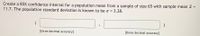 Create a 85% confidence interval for a population mean from a sample of size 65 with sample mean a =
11.7. The population standard deviation is known to be o =
%3D
3.28.
[three decimal accuracy]
[three decimal accuracy]
